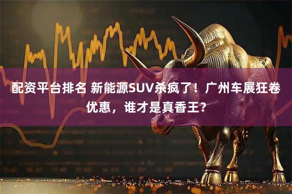 配资平台排名 新能源SUV杀疯了！广州车展狂卷优惠，谁才是真香王？
