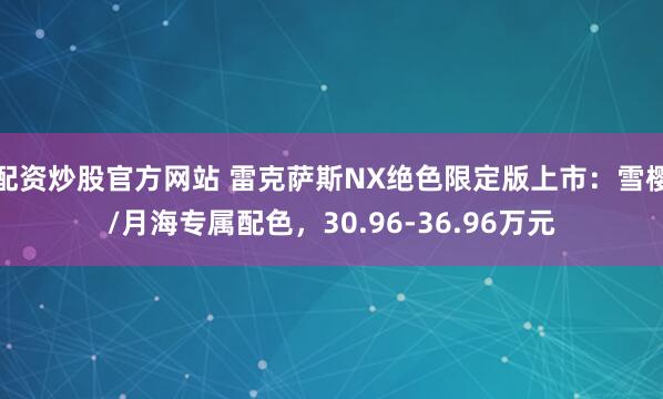 配资炒股官方网站 雷克萨斯NX绝色限定版上市：雪樱/月海专属配色，30.96-36.96万元