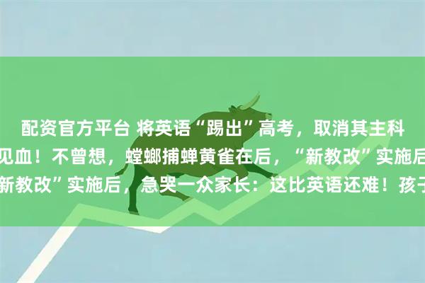 配资官方平台 将英语“踢出”高考，取消其主科地位？教育部回应一针见血！不曾想，螳螂捕蝉黄雀在后，“新教改”实施后，急哭一众家长：这比英语还难！孩子可怎么办？