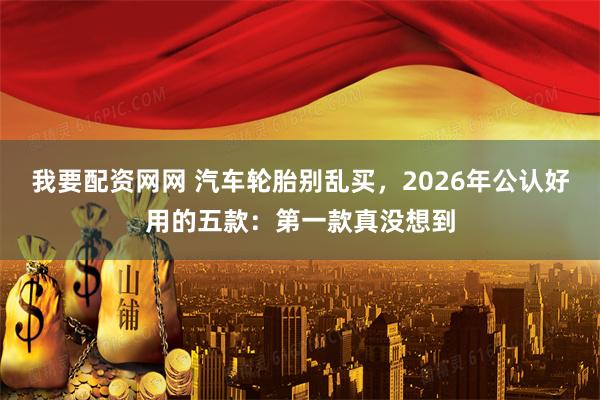 我要配资网网 汽车轮胎别乱买，2026年公认好用的五款：第一款真没想到