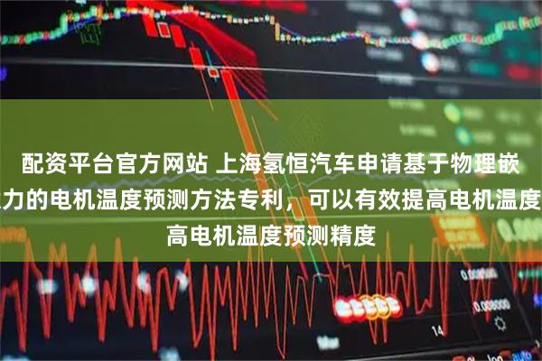 配资平台官方网站 上海氢恒汽车申请基于物理嵌入与注意力的电机温度预测方法专利，可以有效提高电机温度预测精度