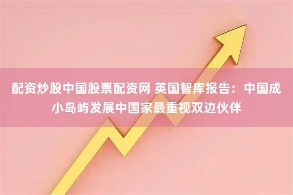 配资炒股中国股票配资网 英国智库报告：中国成小岛屿发展中国家最重视双边伙伴