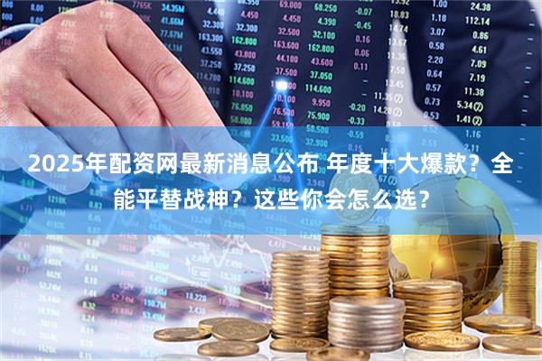 2025年配资网最新消息公布 年度十大爆款？全能平替战神？这些你会怎么选？