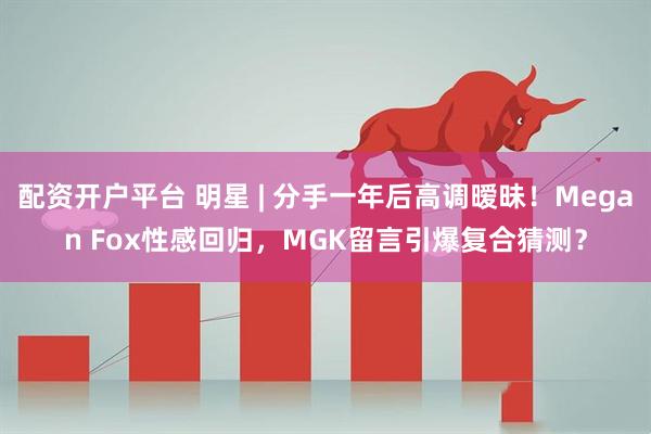 配资开户平台 明星 | 分手一年后高调暧昧！Megan Fox性感回归，MGK留言引爆复合猜测？
