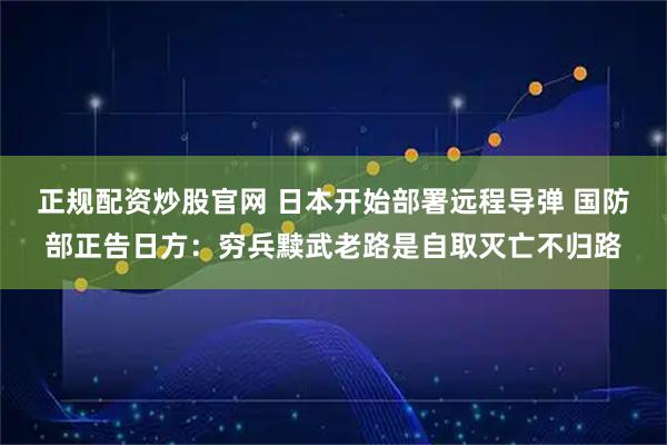 正规配资炒股官网 日本开始部署远程导弹 国防部正告日方：穷兵黩武老路是自取灭亡不归路