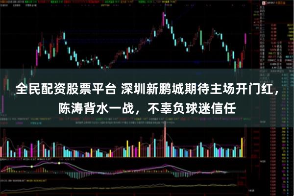 全民配资股票平台 深圳新鹏城期待主场开门红，陈涛背水一战，不辜负球迷信任