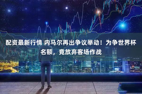 配资最新行情 内马尔再出争议举动！为争世界杯名额，竟放弃客场作战