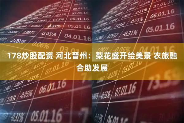 178炒股配资 河北晋州：梨花盛开绘美景 农旅融合助发展