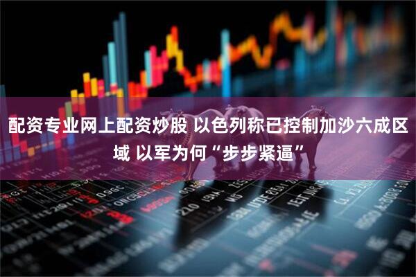 配资专业网上配资炒股 以色列称已控制加沙六成区域 以军为何“步步紧逼”