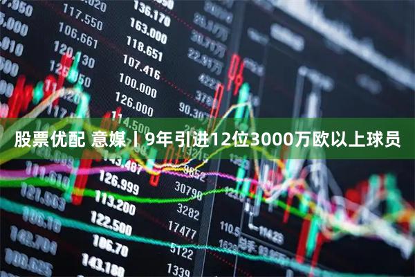 股票优配 意媒丨9年引进12位3000万欧以上球员