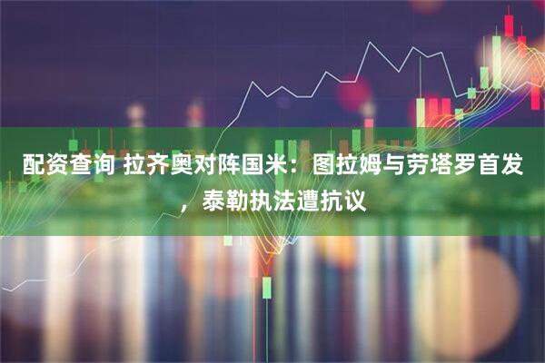 配资查询 拉齐奥对阵国米：图拉姆与劳塔罗首发，泰勒执法遭抗议