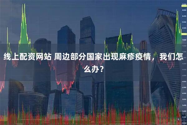 线上配资网站 周边部分国家出现麻疹疫情，我们怎么办？
