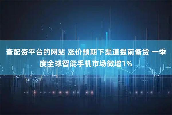 查配资平台的网站 涨价预期下渠道提前备货 一季度全球智能手机市场微增1%
