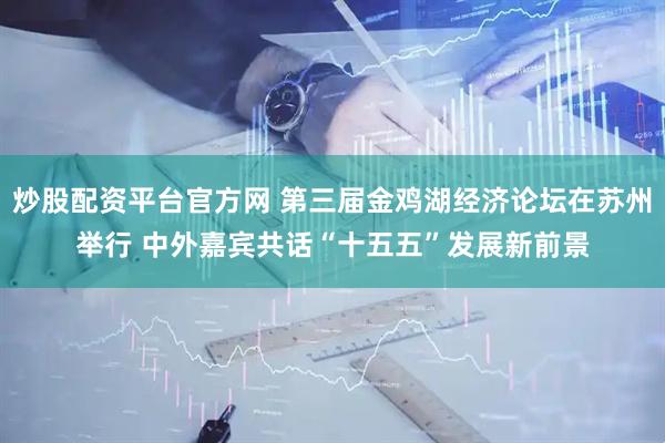 炒股配资平台官方网 第三届金鸡湖经济论坛在苏州举行 中外嘉宾共话“十五五”发展新前景