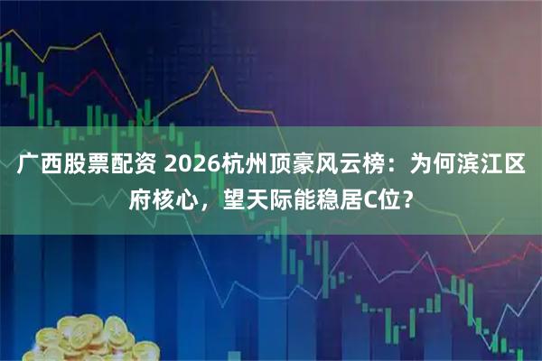 广西股票配资 2026杭州顶豪风云榜:为何滨江区府核心,望天际能稳居C位?